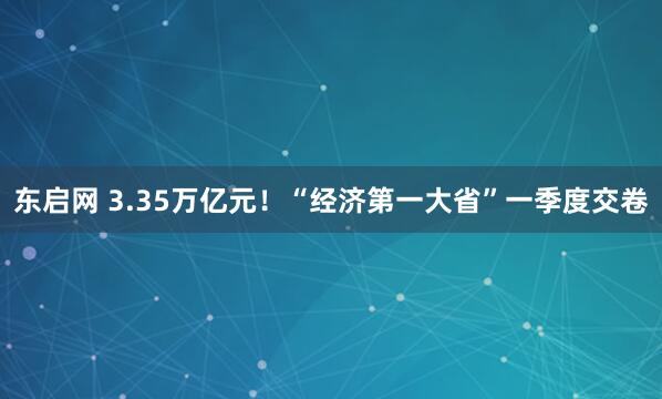 东启网 3.35万亿元！“经济第一大省”一季度交卷