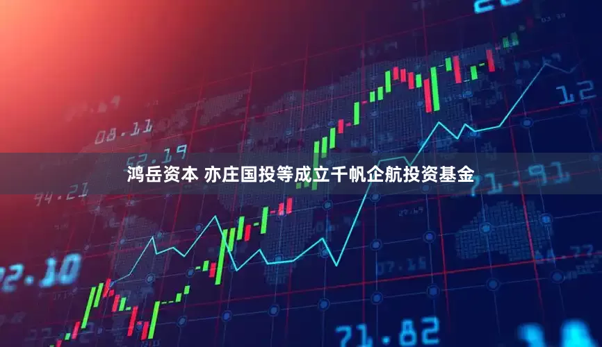 鸿岳资本 亦庄国投等成立千帆企航投资基金