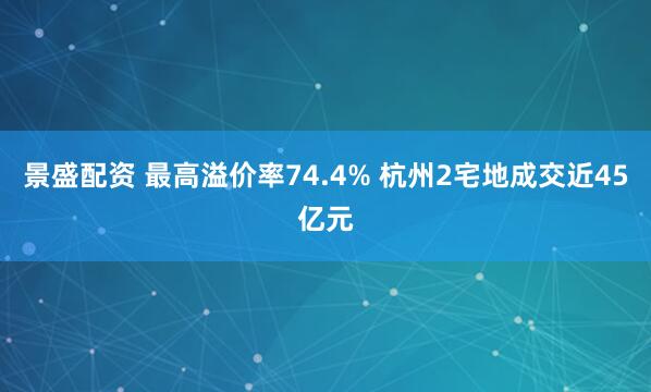 景盛配资 最高溢价率74.4% 杭州2宅地成交近45亿元