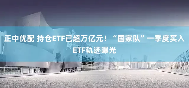 正中优配 持仓ETF已超万亿元！“国家队”一季度买入ETF轨迹曝光