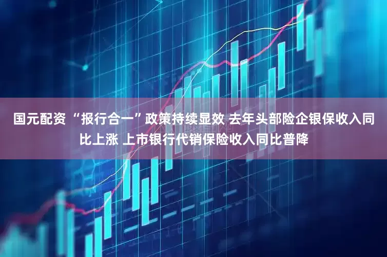国元配资 “报行合一”政策持续显效 去年头部险企银保收入同比上涨 上市银行代销保险收入同比普降