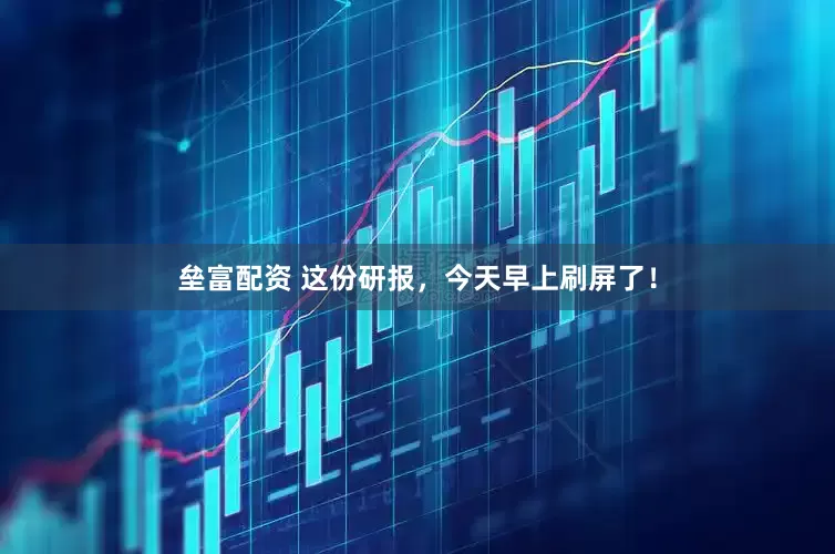 垒富配资 这份研报，今天早上刷屏了！