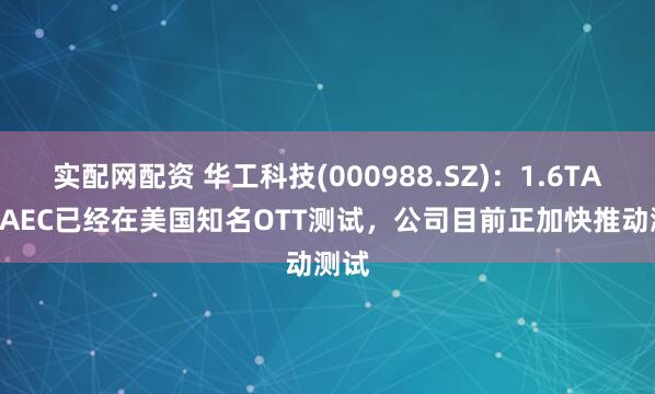 实配网配资 华工科技(000988.SZ)：1.6TACC/AEC已经在美国知名OTT测试，公司目前正加快推动测试
