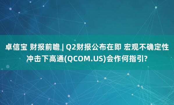 卓信宝 财报前瞻 | Q2财报公布在即 宏观不确定性冲击下高通(QCOM.US)会作何指引?