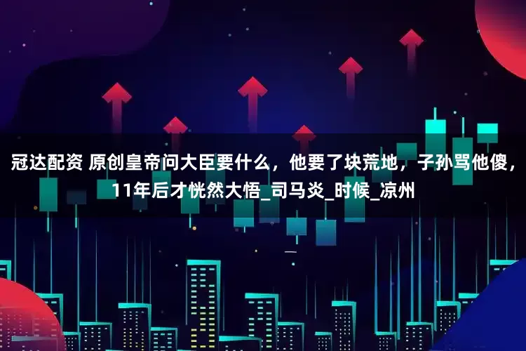 冠达配资 原创皇帝问大臣要什么，他要了块荒地，子孙骂他傻，11年后才恍然大悟_司马炎_时候_凉州