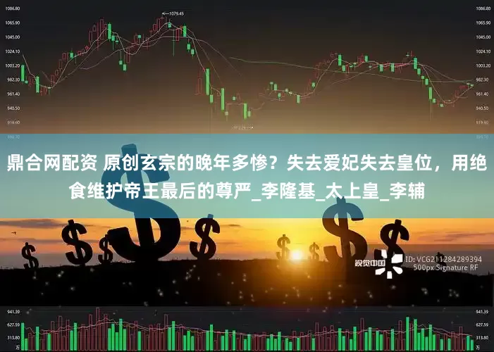 鼎合网配资 原创玄宗的晚年多惨？失去爱妃失去皇位，用绝食维护帝王最后的尊严_李隆基_太上皇_李辅