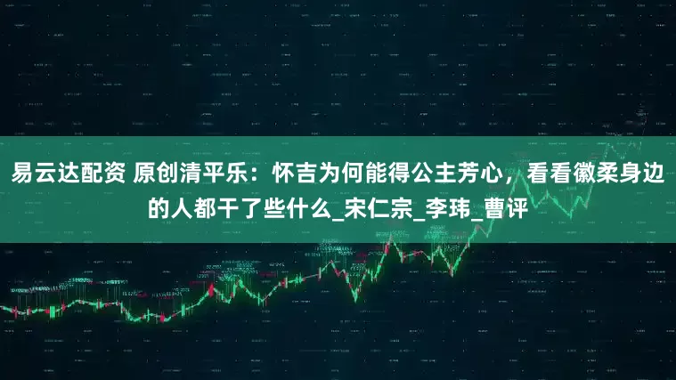易云达配资 原创清平乐：怀吉为何能得公主芳心，看看徽柔身边的人都干了些什么_宋仁宗_李玮_曹评