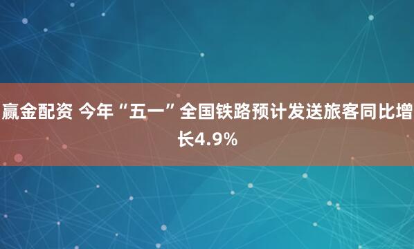 赢金配资 今年“五一”全国铁路预计发送旅客同比增长4.9%