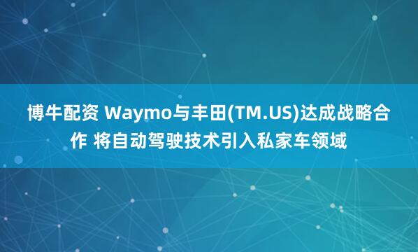 博牛配资 Waymo与丰田(TM.US)达成战略合作 将自动驾驶技术引入私家车领域