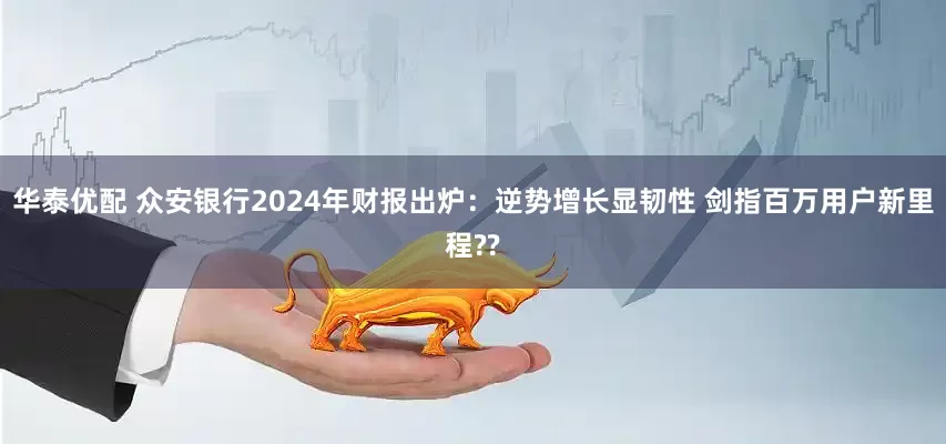 华泰优配 众安银行2024年财报出炉：逆势增长显韧性 剑指百万用户新里程??