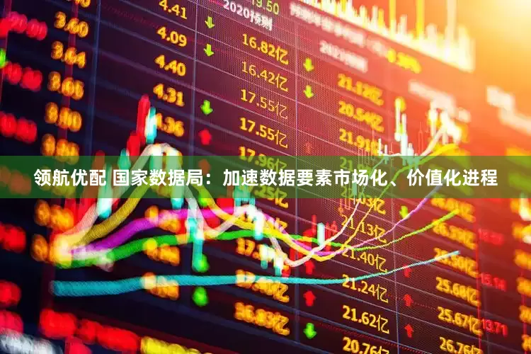 领航优配 国家数据局：加速数据要素市场化、价值化进程