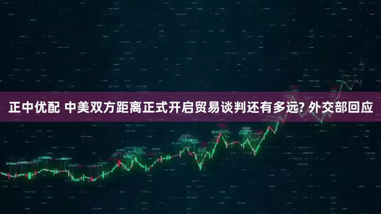 正中优配 中美双方距离正式开启贸易谈判还有多远? 外交部回应