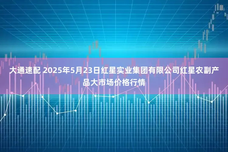 大通速配 2025年5月23日红星实业集团有限公司红星农副产品大市场价格行情