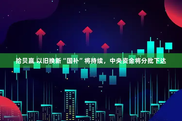 拾贝赢 以旧换新“国补”将持续，中央资金将分批下达