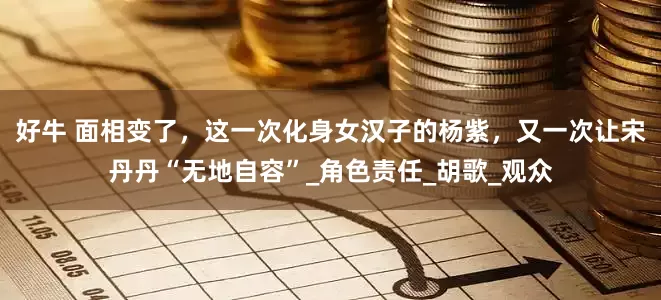 好牛 面相变了，这一次化身女汉子的杨紫，又一次让宋丹丹“无地自容”_角色责任_胡歌_观众