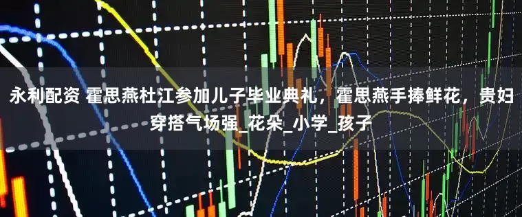 永利配资 霍思燕杜江参加儿子毕业典礼，霍思燕手捧鲜花，贵妇穿搭气场强_花朵_小学_孩子