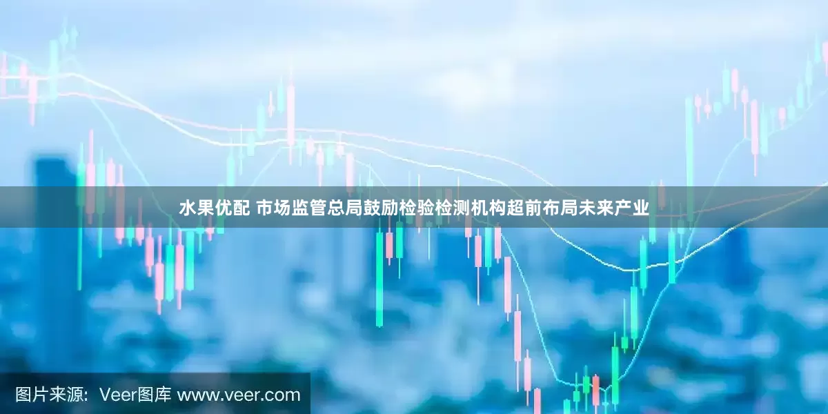 水果优配 市场监管总局鼓励检验检测机构超前布局未来产业