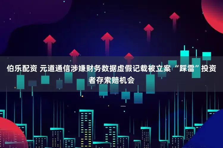 伯乐配资 元道通信涉嫌财务数据虚假记载被立案 “踩雷”投资者存索赔机会