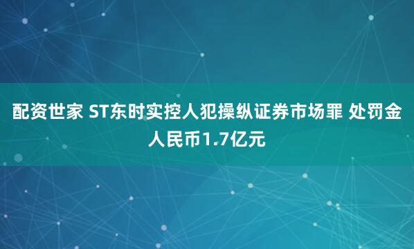 配资世家 ST东时实控人犯操纵证券市场罪 处罚金人民币1.7亿元