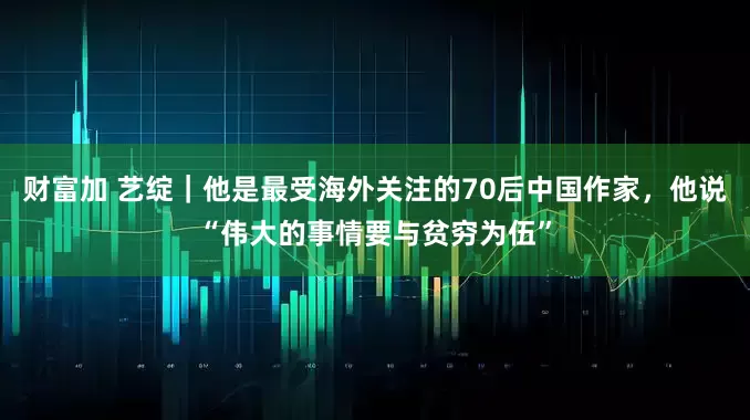 财富加 艺绽｜他是最受海外关注的70后中国作家，他说“伟大的事情要与贫穷为伍”