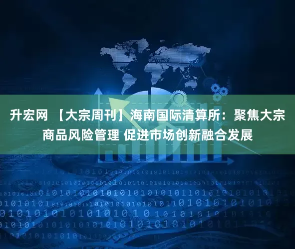 升宏网 【大宗周刊】海南国际清算所：聚焦大宗商品风险管理 促进市场创新融合发展