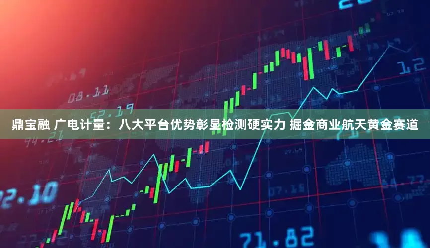 鼎宝融 广电计量：八大平台优势彰显检测硬实力 掘金商业航天黄金赛道