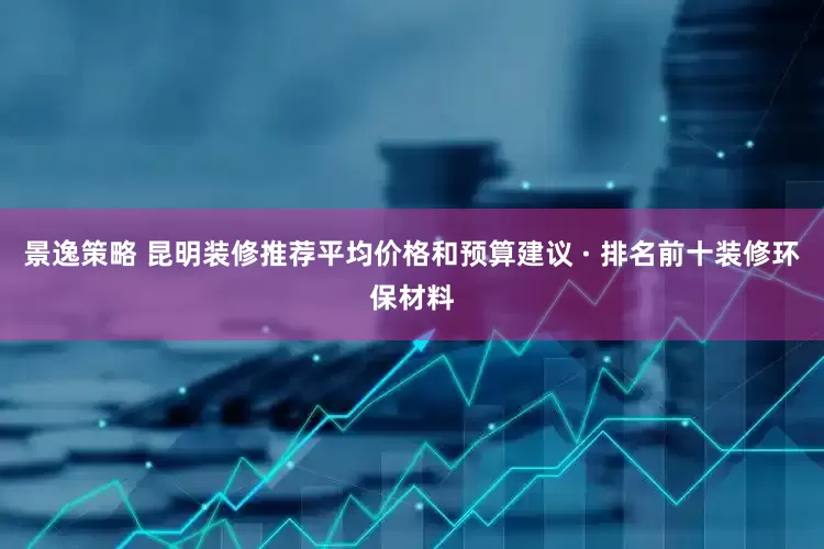 景逸策略 昆明装修推荐平均价格和预算建议 · 排名前十装修环保材料