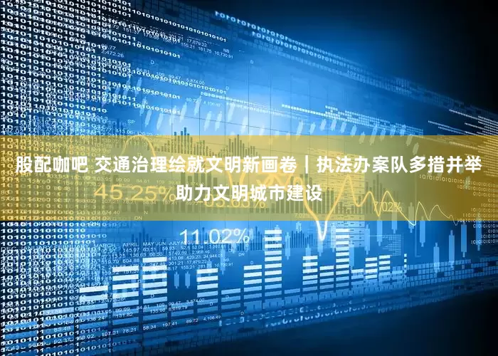 股配咖吧 交通治理绘就文明新画卷｜执法办案队多措并举助力文明城市建设