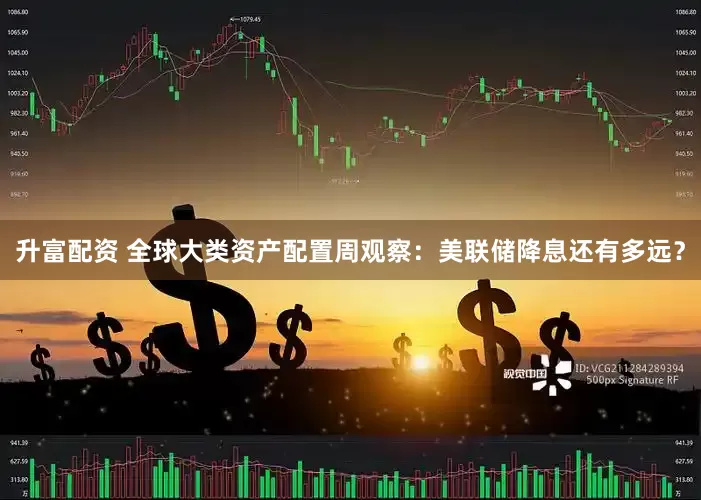 升富配资 全球大类资产配置周观察：美联储降息还有多远？