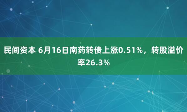 民间资本 6月16日南药转债上涨0.51%，转股溢价率26.3%