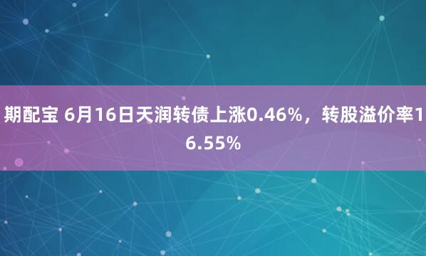 期配宝 6月16日天润转债上涨0.46%，转股溢价率16.55%