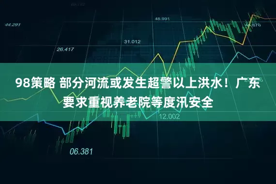 98策略 部分河流或发生超警以上洪水！广东要求重视养老院等度汛安全
