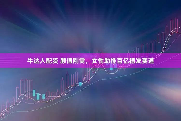 牛达人配资 颜值刚需，女性助推百亿植发赛道