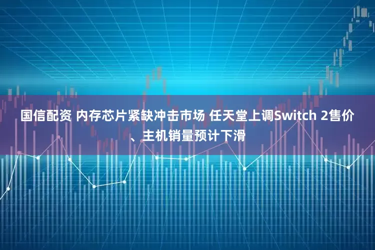 国信配资 内存芯片紧缺冲击市场 任天堂上调Switch 2售价、主机销量预计下滑