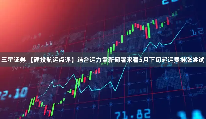 三星证券 【建投航运点评】结合运力重新部署来看5月下旬起运费推涨尝试